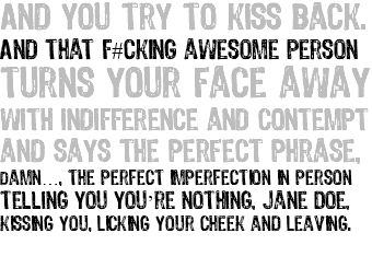 And you try to kiss back. And that f#cking awesome person turns your face away with indifference and contempt and says the perfect phrase, damn…, the perfect imperfection in person telling you you’re nothing, Jane Doe, kissing you, licking your cheek and leaving. 
